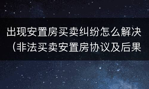 出现安置房买卖纠纷怎么解决（非法买卖安置房协议及后果）