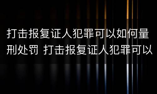 打击报复证人犯罪可以如何量刑处罚 打击报复证人犯罪可以如何量刑处罚