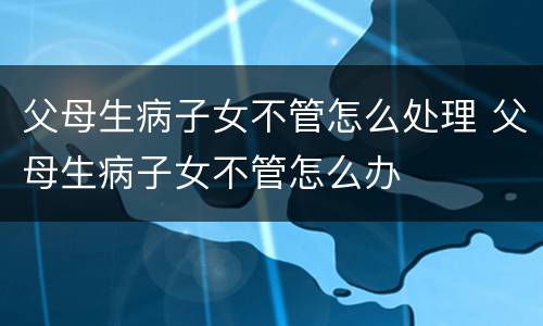 父母生病子女不管怎么处理 父母生病子女不管怎么办