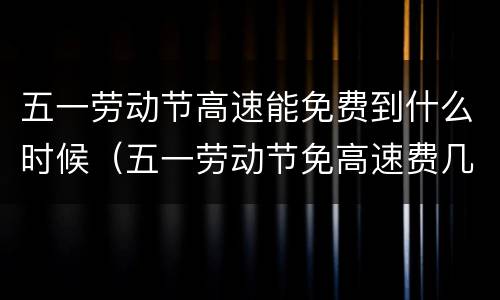 五一劳动节高速能免费到什么时候（五一劳动节免高速费几天）