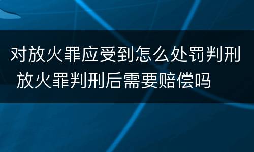 对放火罪应受到怎么处罚判刑 放火罪判刑后需要赔偿吗