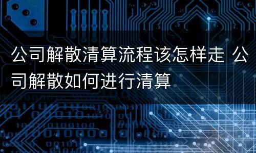 公司解散清算流程该怎样走 公司解散如何进行清算