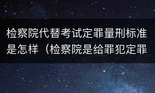 检察院代替考试定罪量刑标准是怎样（检察院是给罪犯定罪的）