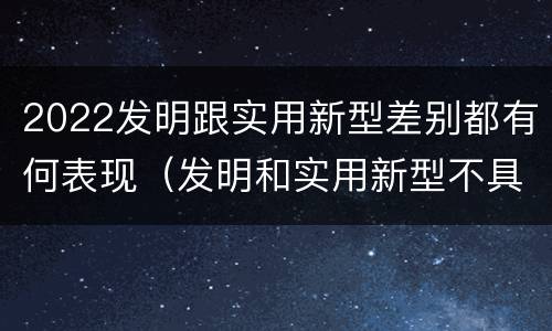 2022发明跟实用新型差别都有何表现（发明和实用新型不具有什么特性）