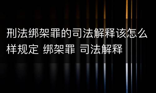 刑法绑架罪的司法解释该怎么样规定 绑架罪 司法解释