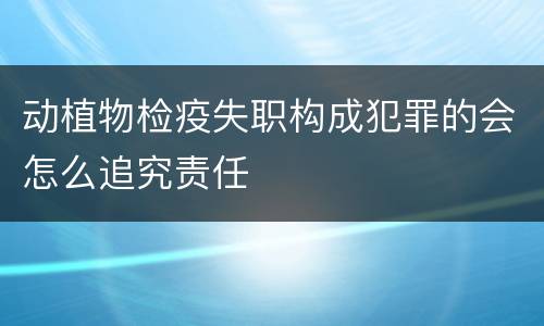 动植物检疫失职构成犯罪的会怎么追究责任