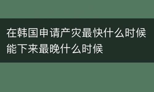 在韩国申请产灾最快什么时候能下来最晚什么时候