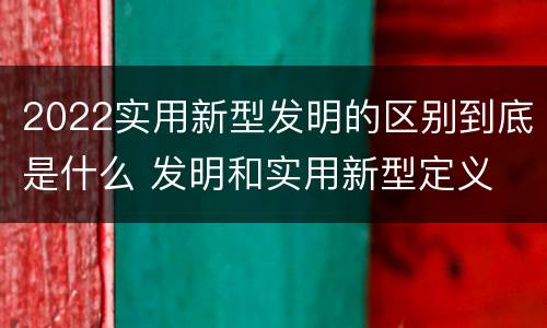 2022实用新型发明的区别到底是什么 发明和实用新型定义
