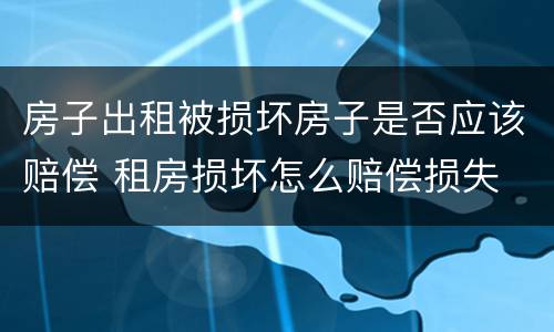 房子出租被损坏房子是否应该赔偿 租房损坏怎么赔偿损失