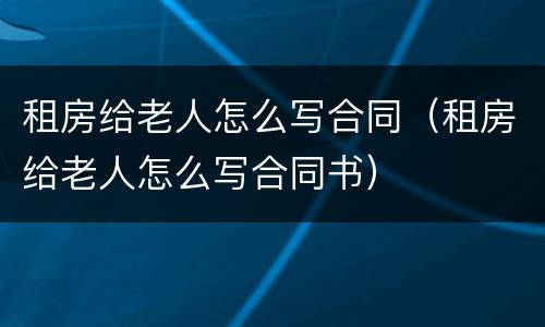 租房给老人怎么写合同（租房给老人怎么写合同书）