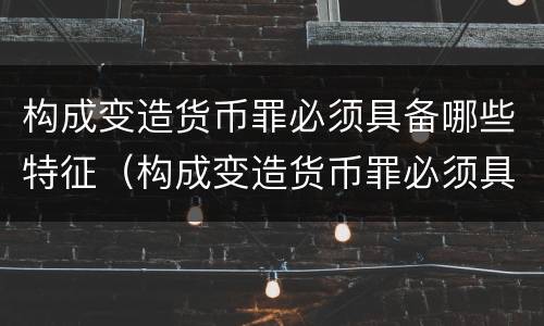 构成变造货币罪必须具备哪些特征（构成变造货币罪必须具备哪些特征）