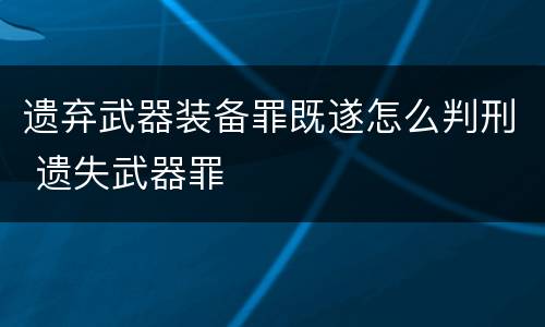 遗弃武器装备罪既遂怎么判刑 遗失武器罪