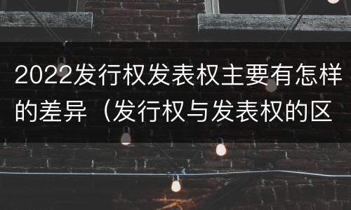 2022发行权发表权主要有怎样的差异（发行权与发表权的区别）