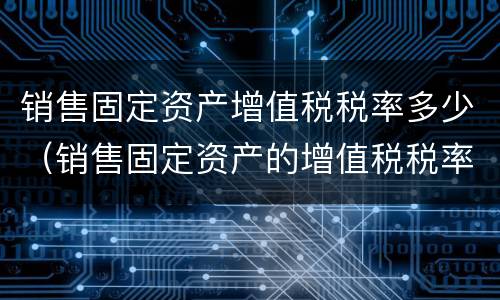 销售固定资产增值税税率多少（销售固定资产的增值税税率）