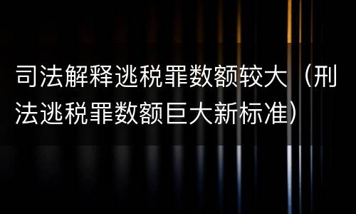 司法解释逃税罪数额较大（刑法逃税罪数额巨大新标准）