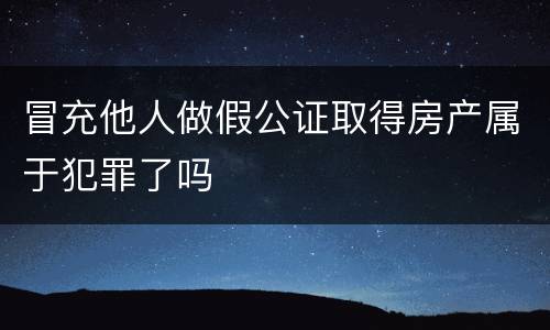 冒充他人做假公证取得房产属于犯罪了吗