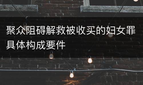 聚众阻碍解救被收买的妇女罪具体构成要件