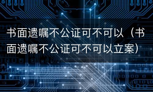 书面遗嘱不公证可不可以（书面遗嘱不公证可不可以立案）