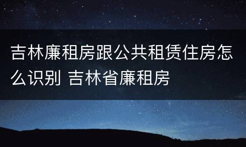 吉林廉租房跟公共租赁住房怎么识别 吉林省廉租房