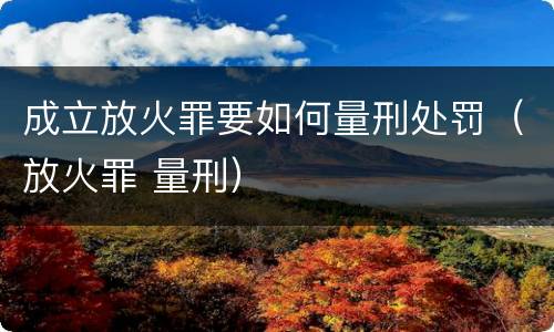 成立放火罪要如何量刑处罚（放火罪 量刑）