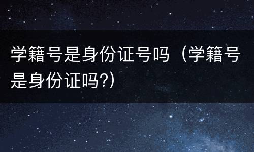 学籍号是身份证号吗（学籍号是身份证吗?）