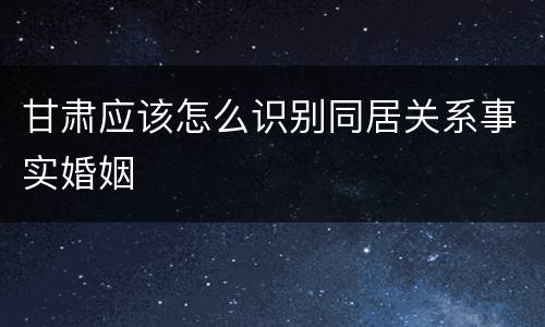 甘肃应该怎么识别同居关系事实婚姻