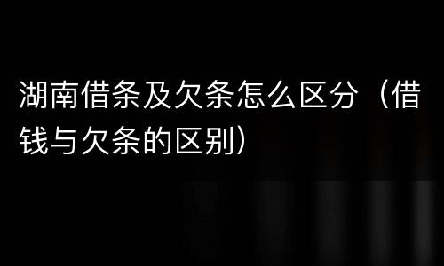 湖南借条及欠条怎么区分（借钱与欠条的区别）