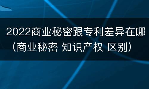 2022商业秘密跟专利差异在哪（商业秘密 知识产权 区别）