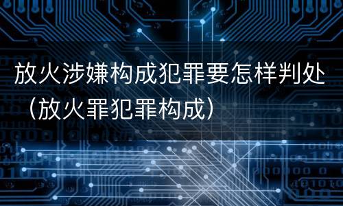 放火涉嫌构成犯罪要怎样判处（放火罪犯罪构成）