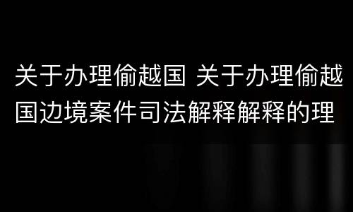 关于办理偷越国 关于办理偷越国边境案件司法解释解释的理解和适用