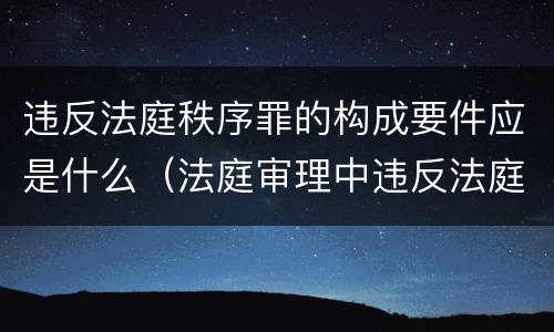 违反法庭秩序罪的构成要件应是什么（法庭审理中违反法庭秩序）