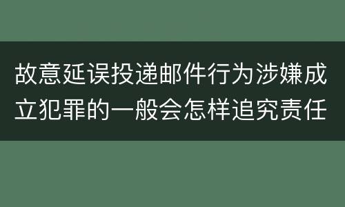故意延误投递邮件行为涉嫌成立犯罪的一般会怎样追究责任