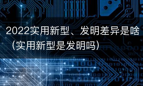 2022实用新型、发明差异是啥（实用新型是发明吗）