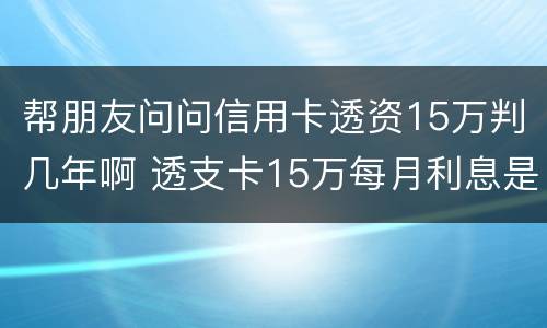 帮朋友问问信用卡透资15万判几年啊 透支卡15万每月利息是多少