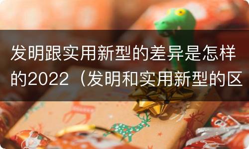 发明跟实用新型的差异是怎样的2022（发明和实用新型的区别和联系有什么）