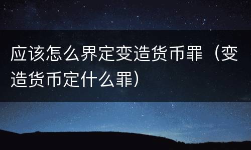 应该怎么界定变造货币罪（变造货币定什么罪）