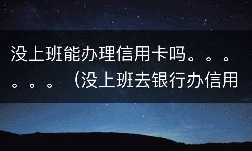 没上班能办理信用卡吗。。。。。。（没上班去银行办信用卡能批吗）