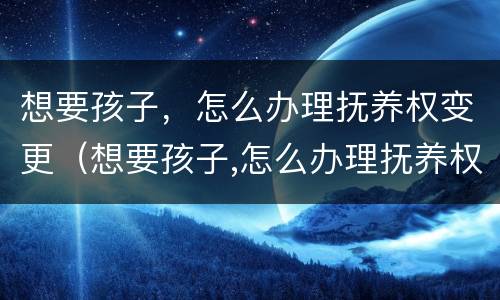 想要孩子，怎么办理抚养权变更（想要孩子,怎么办理抚养权变更证明）