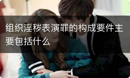 组织淫秽表演罪的构成要件主要包括什么