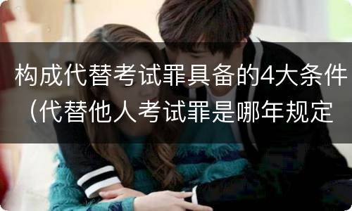 构成代替考试罪具备的4大条件（代替他人考试罪是哪年规定）