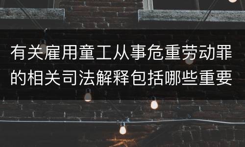 有关雇用童工从事危重劳动罪的相关司法解释包括哪些重要规定