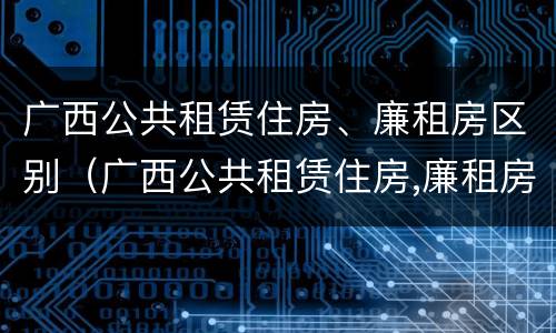 广西公共租赁住房、廉租房区别（广西公共租赁住房,廉租房区别在哪）