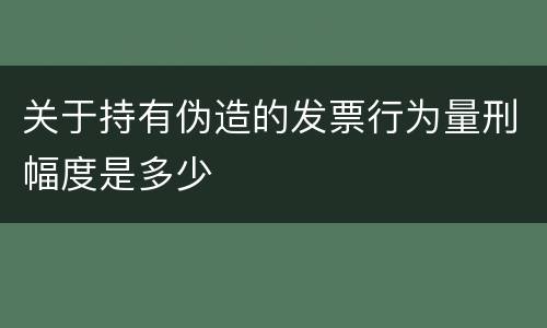 关于持有伪造的发票行为量刑幅度是多少