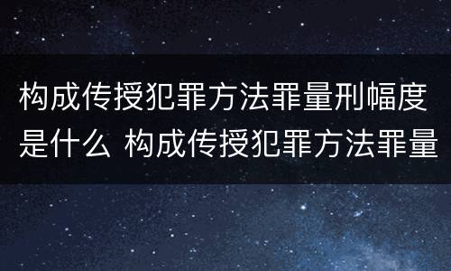 构成传授犯罪方法罪量刑幅度是什么 构成传授犯罪方法罪量刑幅度是什么意思