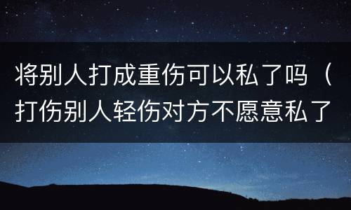 将别人打成重伤可以私了吗（打伤别人轻伤对方不愿意私了）