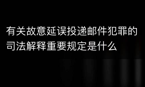 有关故意延误投递邮件犯罪的司法解释重要规定是什么