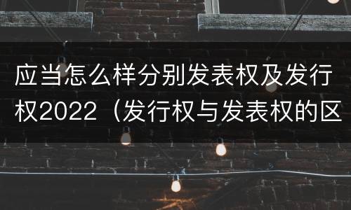 应当怎么样分别发表权及发行权2022（发行权与发表权的区别）