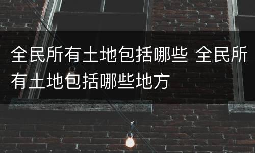 全民所有土地包括哪些 全民所有土地包括哪些地方