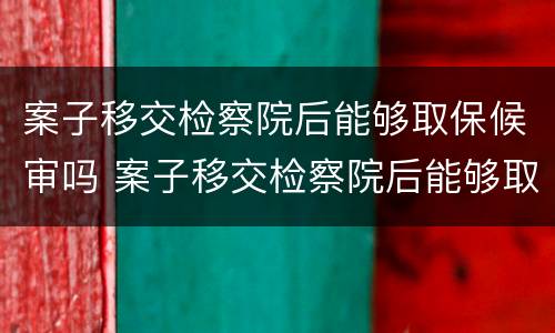 案子移交检察院后能够取保候审吗 案子移交检察院后能够取保候审吗