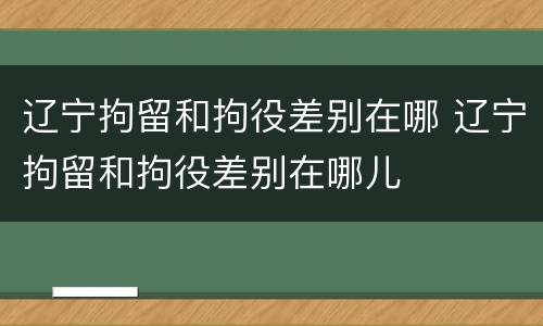 辽宁拘留和拘役差别在哪 辽宁拘留和拘役差别在哪儿